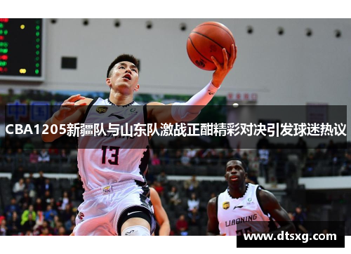 CBA1205新疆队与山东队激战正酣精彩对决引发球迷热议