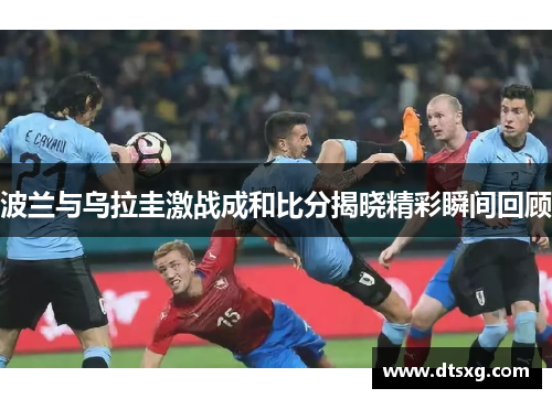 波兰与乌拉圭激战成和比分揭晓精彩瞬间回顾