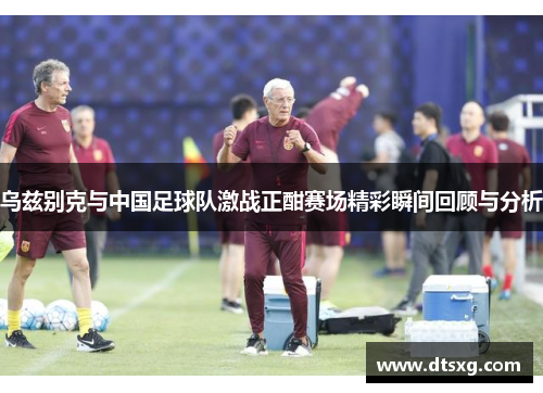 乌兹别克与中国足球队激战正酣赛场精彩瞬间回顾与分析
