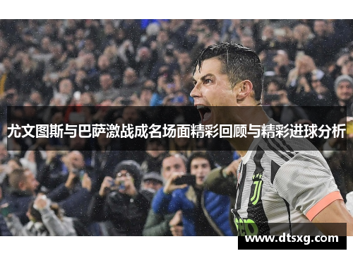 尤文图斯与巴萨激战成名场面精彩回顾与精彩进球分析